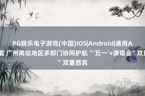 PG娱乐电子游戏(中国)IOS|Android|通用APP下载 广州南站地区多部门协同护航“‘五一’+演唱会”双重西宾