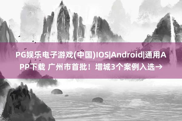 PG娱乐电子游戏(中国)IOS|Android|通用APP下载 广州市首批！增城3个案例入选→