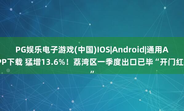 PG娱乐电子游戏(中国)IOS|Android|通用APP下载 猛增13.6%！荔湾区一季度出口已毕“开门红”