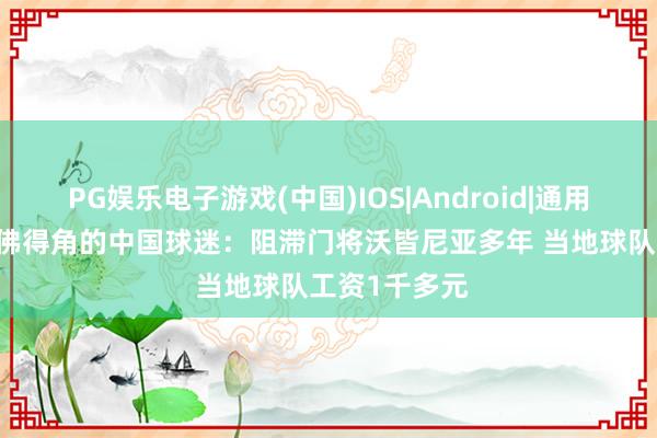 PG娱乐电子游戏(中国)IOS|Android|通用APP下载 在佛得角的中国球迷：阻滞门将沃皆尼亚多年 当地球队工资1千多元