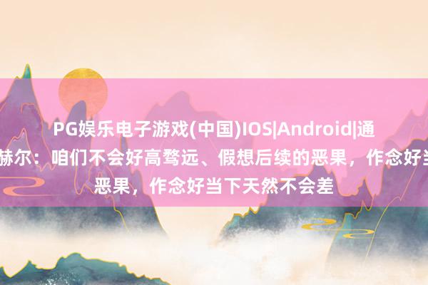 PG娱乐电子游戏(中国)IOS|Android|通用APP下载 图赫尔：咱们不会好高骛远、假想后续的恶果，作念好当下天然不会差