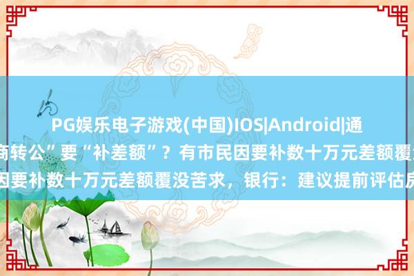 PG娱乐电子游戏(中国)IOS|Android|通用APP下载 记者帮|广州“商转公”要“补差额”？有市民因要补数十万元差额覆没苦求，银行：建议提前评估房屋估值
