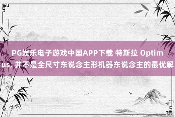 PG娱乐电子游戏中国APP下载 特斯拉 Optimus， 并不是全尺寸东说念主形机器东说念主的最优解