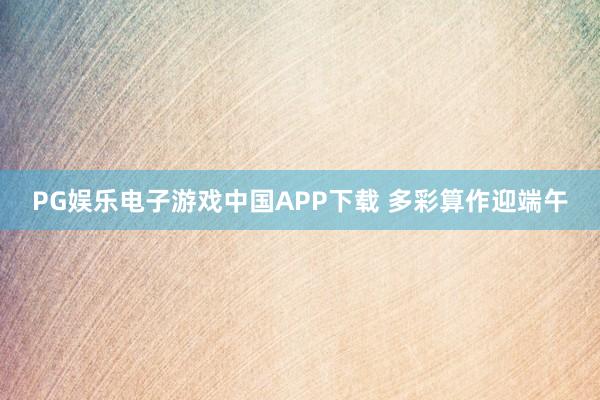 PG娱乐电子游戏中国APP下载 多彩算作迎端午