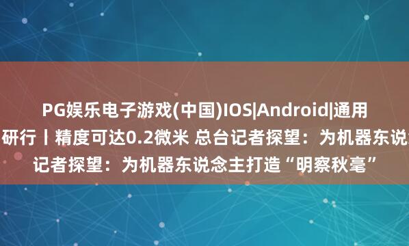 PG娱乐电子游戏(中国)IOS|Android|通用APP下载 活力中国调研行丨精度可达0.2微米 总台记者探望：为机器东说念主打造“明察秋毫”