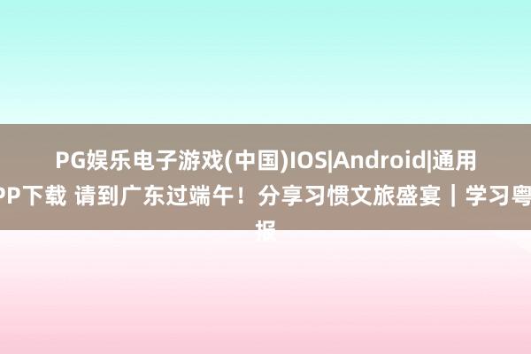 PG娱乐电子游戏(中国)IOS|Android|通用APP下载 请到广东过端午！分享习惯文旅盛宴｜学习粤报